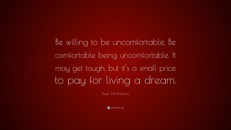Peter McWilliams Quote: “Be willing to be uncomfortable. Be comfortable being uncomfortable. It may get tough, but it’s a small price to pay for living a dream.”