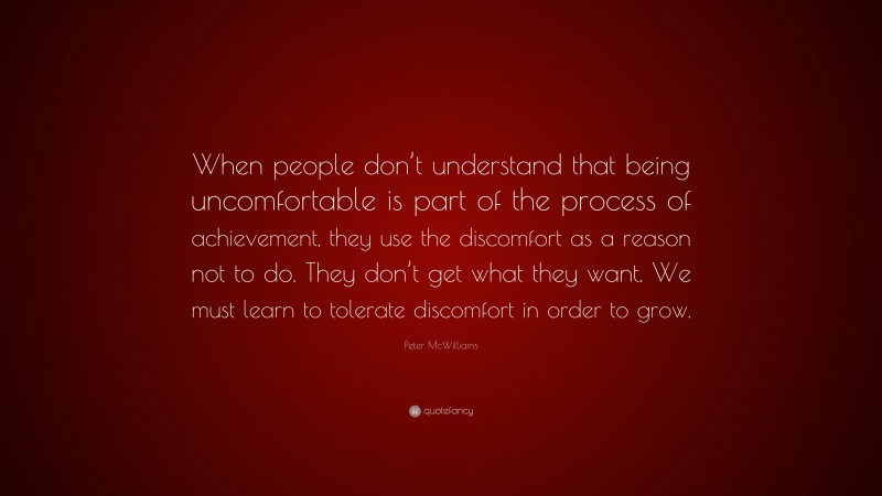 Peter McWilliams Quote: “When people don’t understand that being uncomfortable is part of the process of achievement, they use the discomfort as a reason not to do. They don’t get what they want. We must learn to tolerate discomfort in order to grow.”