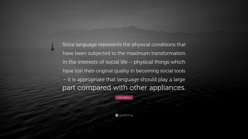 John Dewey Quote: “Since language represents the physical conditions that have been subjected to the maximum transformation in the interests of social life – physical things which have lost their original quality in becoming social tools – it is appropriate that language should play a large part compared with other appliances.”