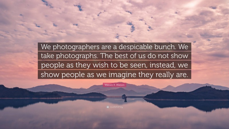 Waswo X. Waswo Quote: “We photographers are a despicable bunch. We take photographs. The best of us do not show people as they wish to be seen, instead, we show people as we imagine they really are.”