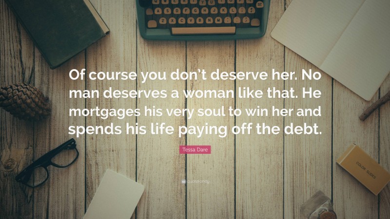 Tessa Dare Quote: “Of course you don’t deserve her. No man deserves a woman like that. He mortgages his very soul to win her and spends his life paying off the debt.”