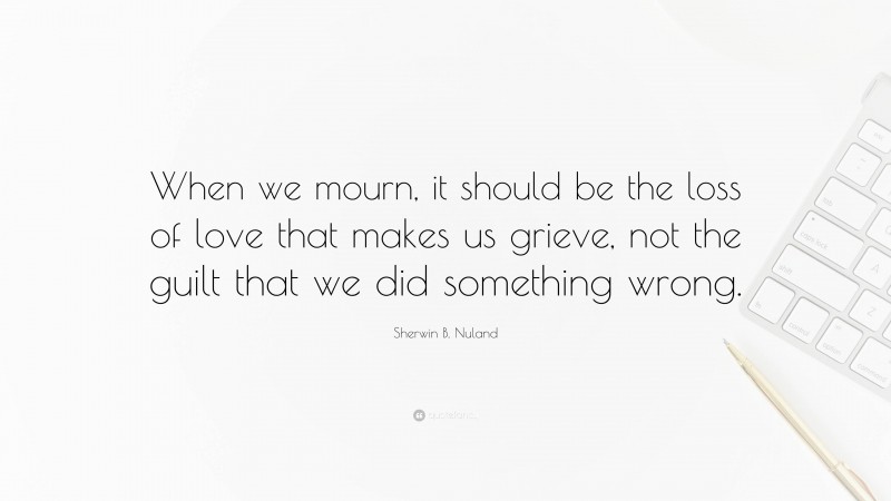 Sherwin B. Nuland Quote: “When we mourn, it should be the loss of love that makes us grieve, not the guilt that we did something wrong.”