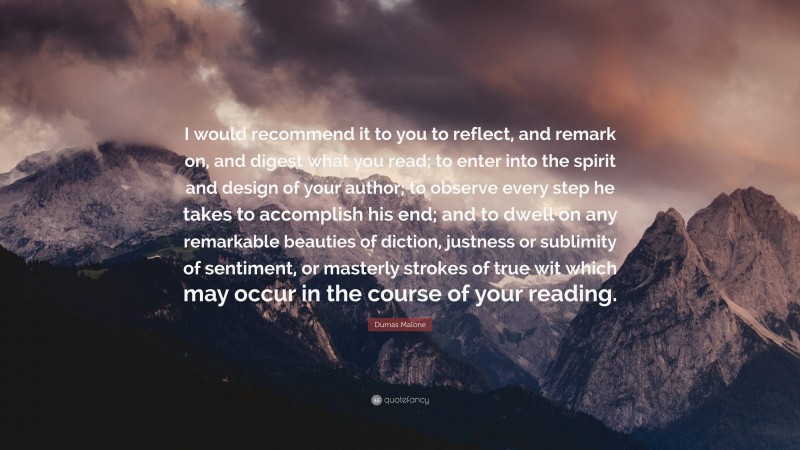 Dumas Malone Quote: “I would recommend it to you to reflect, and remark on, and digest what you read; to enter into the spirit and design of your author; to observe every step he takes to accomplish his end; and to dwell on any remarkable beauties of diction, justness or sublimity of sentiment, or masterly strokes of true wit which may occur in the course of your reading.”