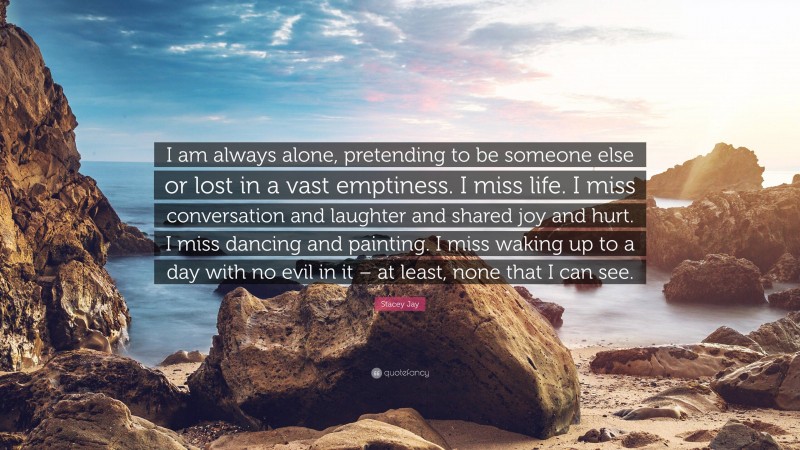 Stacey Jay Quote: “I am always alone, pretending to be someone else or lost in a vast emptiness. I miss life. I miss conversation and laughter and shared joy and hurt. I miss dancing and painting. I miss waking up to a day with no evil in it – at least, none that I can see.”