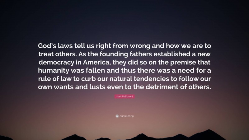 Josh McDowell Quote: “God’s laws tell us right from wrong and how we are to treat others. As the founding fathers established a new democracy in America, they did so on the premise that humanity was fallen and thus there was a need for a rule of law to curb our natural tendencies to follow our own wants and lusts even to the detriment of others.”