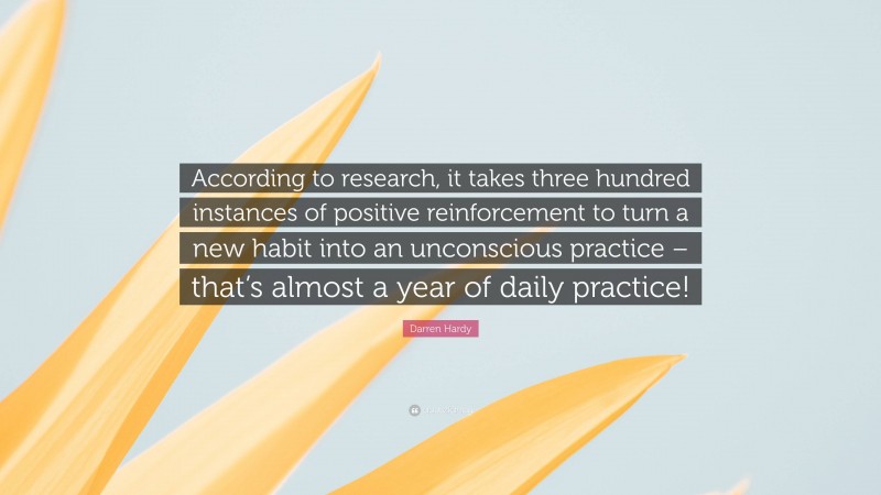 Darren Hardy Quote: “According to research, it takes three hundred instances of positive reinforcement to turn a new habit into an unconscious practice – that’s almost a year of daily practice!”