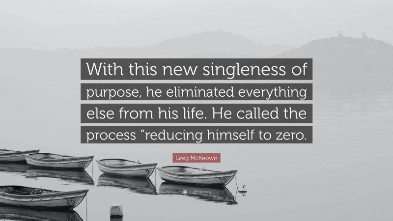 Greg McKeown Quote: “With this new singleness of purpose, he eliminated everything else from his life. He called the process “reducing himself to zero.”