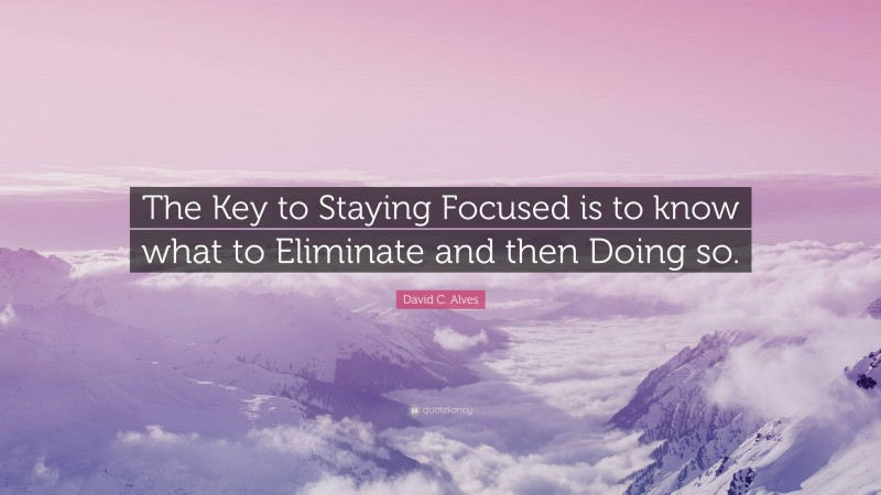 David C. Alves Quote: “The Key to Staying Focused is to know what to Eliminate and then Doing so.”