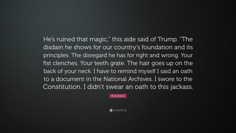 Philip Rucker Quote: “He’s ruined that magic,” this aide said of Trump. “The disdain he shows for our country’s foundation and its principles. The disregard he has for right and wrong. Your fist clenches. Your teeth grate. The hair goes up on the back of your neck. I have to remind myself I said an oath to a document in the National Archives. I swore to the Constitution. I didn’t swear an oath to this jackass.”