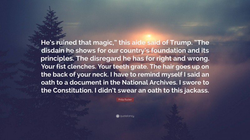 Philip Rucker Quote: “He’s ruined that magic,” this aide said of Trump. “The disdain he shows for our country’s foundation and its principles. The disregard he has for right and wrong. Your fist clenches. Your teeth grate. The hair goes up on the back of your neck. I have to remind myself I said an oath to a document in the National Archives. I swore to the Constitution. I didn’t swear an oath to this jackass.”