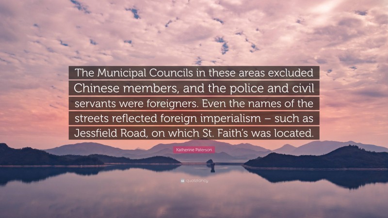 Katherine Paterson Quote: “The Municipal Councils in these areas excluded Chinese members, and the police and civil servants were foreigners. Even the names of the streets reflected foreign imperialism – such as Jessfield Road, on which St. Faith’s was located.”