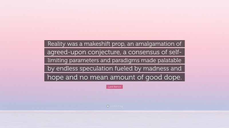 Laird Barron Quote: “Reality was a makeshift prop, an amalgamation of agreed-upon conjecture, a consensus of self-limiting parameters and paradigms made palatable by endless speculation fueled by madness and hope and no mean amount of good dope.”