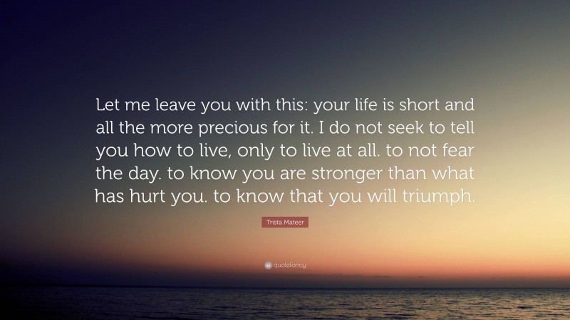 Trista Mateer Quote: “Let me leave you with this: your life is short and all the more precious for it. I do not seek to tell you how to live, only to live at all. to not fear the day. to know you are stronger than what has hurt you. to know that you will triumph.”