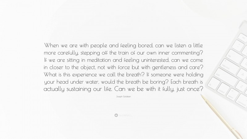 Joseph Goldstein Quote: “When we are with people and feeling bored, can we listen a little more carefully, stepping off the train of our own inner commenting? If we are sitting in meditation and feeling uninterested, can we come in closer to the object, not with force but with gentleness and care? What is this experience we call the breath? If someone were holding your head under water, would the breath be boring? Each breath is actually sustaining our life. Can we be with it fully, just once?”