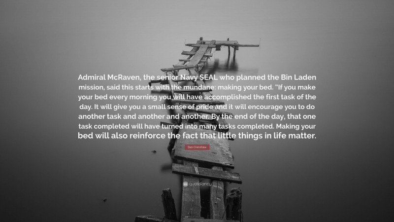 Dan Crenshaw Quote: “Admiral McRaven, the senior Navy SEAL who planned the Bin Laden mission, said this starts with the mundane: making your bed. “If you make your bed every morning you will have accomplished the first task of the day. It will give you a small sense of pride and it will encourage you to do another task and another and another. By the end of the day, that one task completed will have turned into many tasks completed. Making your bed will also reinforce the fact that little things in life matter.”