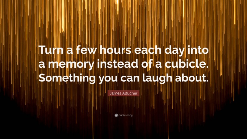 James Altucher Quote: “Turn a few hours each day into a memory instead of a cubicle. Something you can laugh about.”