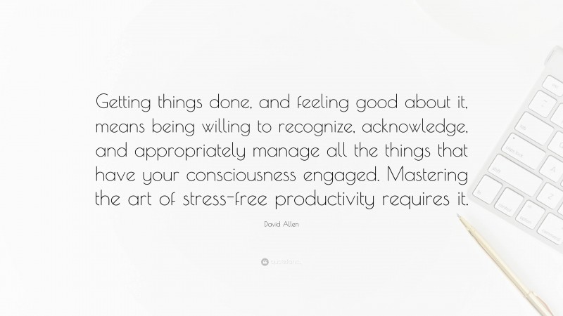 David Allen Quote: “Getting things done, and feeling good about it, means being willing to recognize, acknowledge, and appropriately manage all the things that have your consciousness engaged. Mastering the art of stress-free productivity requires it.”