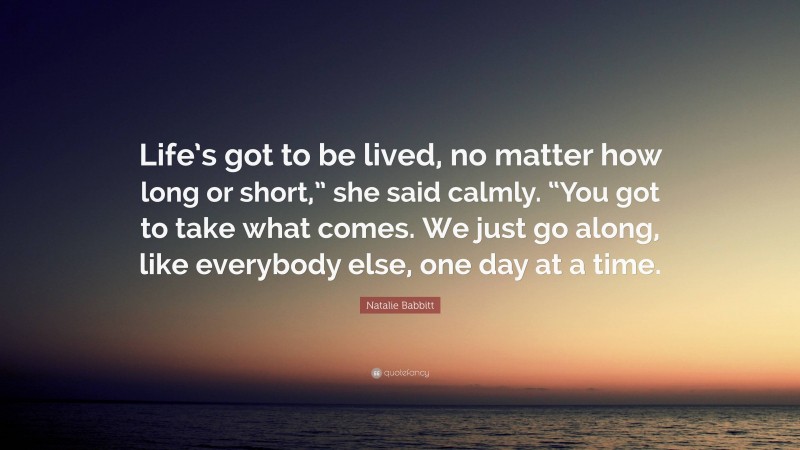 Natalie Babbitt Quote: “Life’s got to be lived, no matter how long or short,” she said calmly. “You got to take what comes. We just go along, like everybody else, one day at a time.”