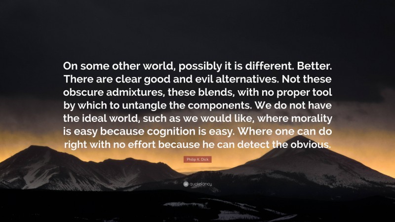 Philip K. Dick Quote: “On some other world, possibly it is different. Better. There are clear good and evil alternatives. Not these obscure admixtures, these blends, with no proper tool by which to untangle the components. We do not have the ideal world, such as we would like, where morality is easy because cognition is easy. Where one can do right with no effort because he can detect the obvious.”