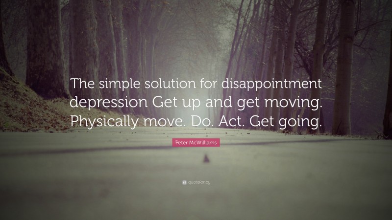 Peter McWilliams Quote: “The simple solution for disappointment depression Get up and get moving. Physically move. Do. Act. Get going.”