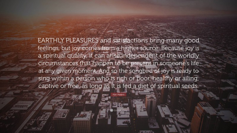 Alan Morinis Quote: “EARTHLY PLEASURES and satisfactions bring many good feelings, but joy comes from a higher source. Because joy is a spiritual quality, it can arise independent of the worldly circumstances that happen to be present in someone’s life at any given moment. And so the songbird of joy is ready to sing within a person who is rich or poor, healthy or ailing, captive or free, as long as it is fed a diet of spiritual seeds.”