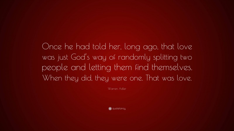 Warren Adler Quote: “Once he had told her, long ago, that love was just God’s way of randomly splitting two people and letting them find themselves. When they did, they were one. That was love.”