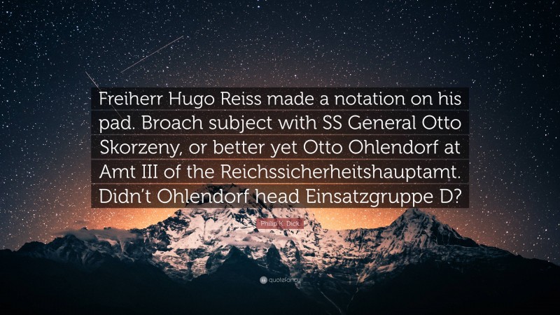 Philip K. Dick Quote: “Freiherr Hugo Reiss made a notation on his pad. Broach subject with SS General Otto Skorzeny, or better yet Otto Ohlendorf at Amt III of the Reichssicherheitshauptamt. Didn’t Ohlendorf head Einsatzgruppe D?”