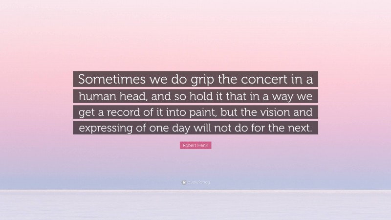 Robert Henri Quote: “Sometimes we do grip the concert in a human head, and so hold it that in a way we get a record of it into paint, but the vision and expressing of one day will not do for the next.”