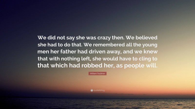 William Faulkner Quote: “We did not say she was crazy then. We believed she had to do that. We remembered all the young men her father had driven away, and we knew that with nothing left, she would have to cling to that which had robbed her, as people will.”