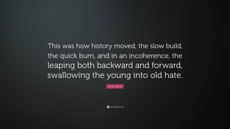 Kiran Desai Quote: “This was how history moved, the slow build, the quick burn, and in an incoherence, the leaping both backward and forward, swallowing the young into old hate.”