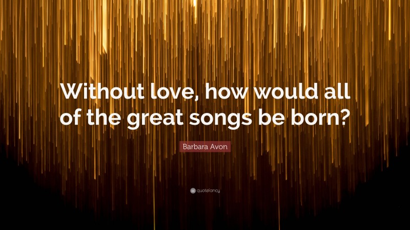 Barbara Avon Quote: “Without love, how would all of the great songs be born?”