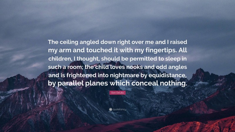 Don DeLillo Quote: “The ceiling angled down right over me and I raised my arm and touched it with my fingertips. All children, I thought, should be permitted to sleep in such a room; the child loves nooks and odd angles and is frightened into nightmare by equidistance, by parallel planes which conceal nothing.”