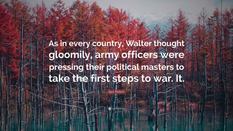 Ken Follett Quote: “As in every country, Walter thought gloomily, army officers were pressing their political masters to take the first steps to war. It.”