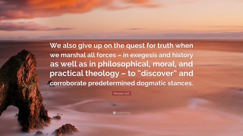 Miroslav Volf Quote: “We also give up on the quest for truth when we marshal all forces – in exegesis and history as well as in philosophical, moral, and practical theology – to “discover” and corroborate predetermined dogmatic stances.”