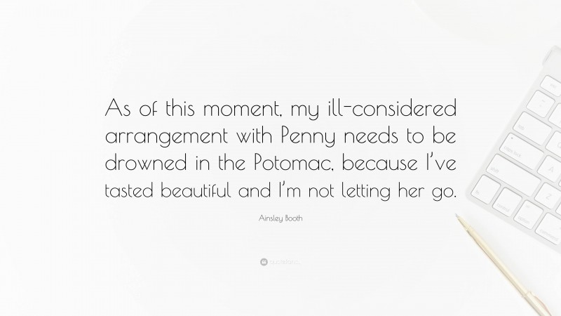 Ainsley Booth Quote: “As of this moment, my ill-considered arrangement with Penny needs to be drowned in the Potomac, because I’ve tasted beautiful and I’m not letting her go.”