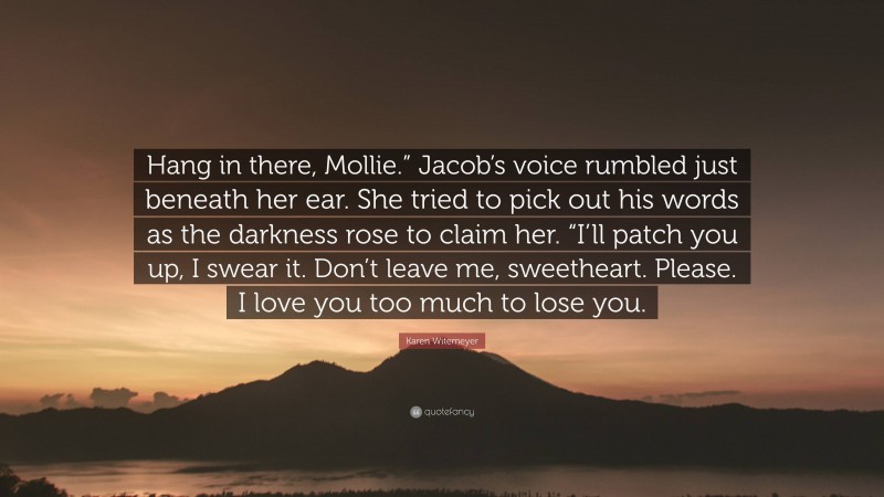 Karen Witemeyer Quote: “Hang in there, Mollie.” Jacob’s voice rumbled just beneath her ear. She tried to pick out his words as the darkness rose to claim her. “I’ll patch you up, I swear it. Don’t leave me, sweetheart. Please. I love you too much to lose you.”