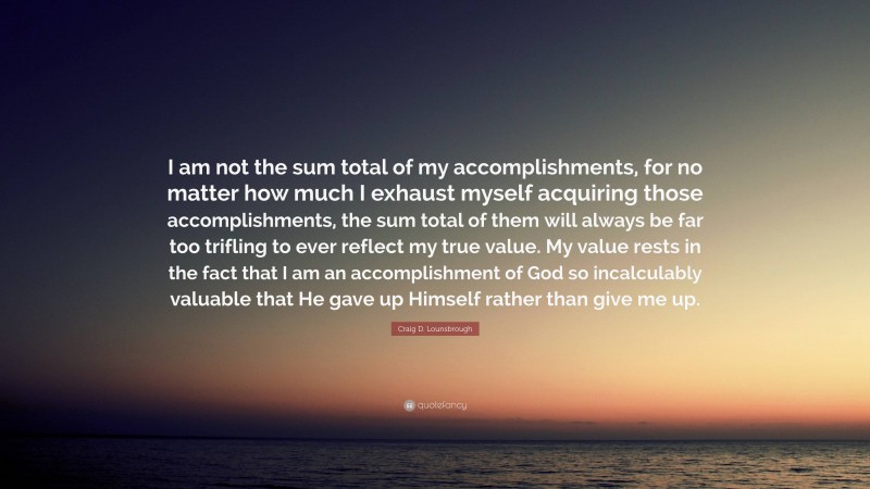 Craig D. Lounsbrough Quote: “I am not the sum total of my accomplishments, for no matter how much I exhaust myself acquiring those accomplishments, the sum total of them will always be far too trifling to ever reflect my true value. My value rests in the fact that I am an accomplishment of God so incalculably valuable that He gave up Himself rather than give me up.”