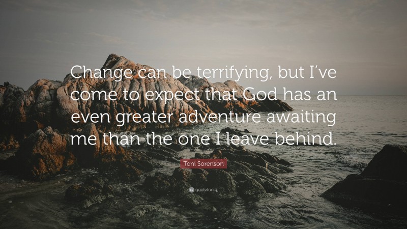 Toni Sorenson Quote: “Change can be terrifying, but I’ve come to expect that God has an even greater adventure awaiting me than the one I leave behind.”