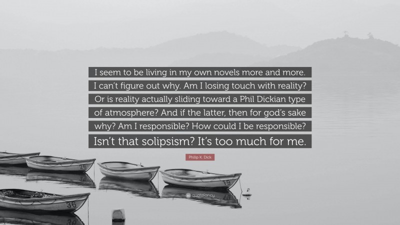 Philip K. Dick Quote: “I seem to be living in my own novels more and more. I can’t figure out why. Am I losing touch with reality? Or is reality actually sliding toward a Phil Dickian type of atmosphere? And if the latter, then for god’s sake why? Am I responsible? How could I be responsible? Isn’t that solipsism? It’s too much for me.”