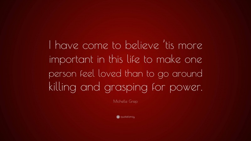 Michelle Griep Quote: “I have come to believe ’tis more important in this life to make one person feel loved than to go around killing and grasping for power.”