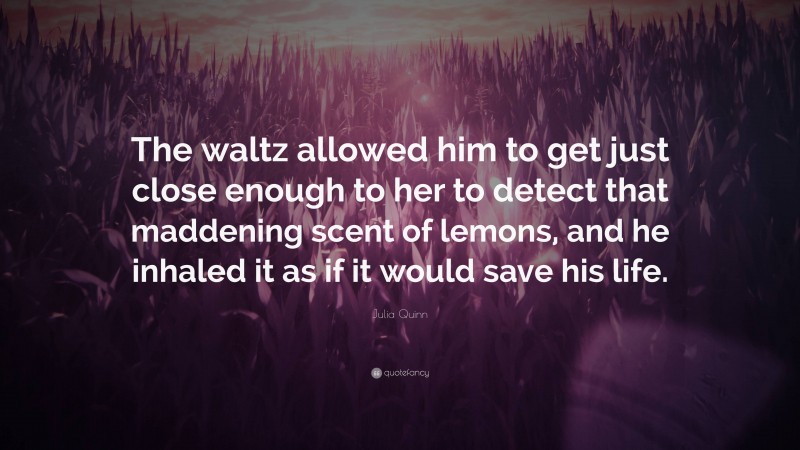 Julia Quinn Quote: “The waltz allowed him to get just close enough to her to detect that maddening scent of lemons, and he inhaled it as if it would save his life.”