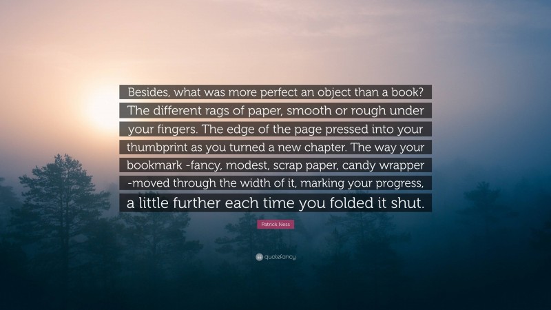 Patrick Ness Quote: “Besides, what was more perfect an object than a book? The different rags of paper, smooth or rough under your fingers. The edge of the page pressed into your thumbprint as you turned a new chapter. The way your bookmark -fancy, modest, scrap paper, candy wrapper -moved through the width of it, marking your progress, a little further each time you folded it shut.”