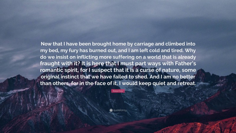 Eowyn Ivey Quote: “Now that I have been brought home by carriage and climbed into my bed, my fury has burned out, and I am left cold and tired. Why do we insist on inflicting more suffering on a world that is already fraught with it? It is here that I must part ways with Father’s romantic spirit, for I suspect that it is a curse of nature, some original instinct that we have failed to shed. And I am no better than others, for in the face of it, I would keep quiet and retreat.”