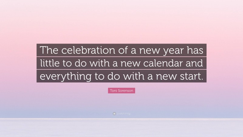 Toni Sorenson Quote: “The celebration of a new year has little to do with a new calendar and everything to do with a new start.”