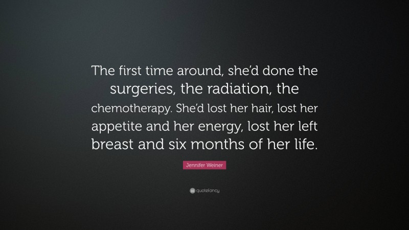 Jennifer Weiner Quote: “The first time around, she’d done the surgeries, the radiation, the chemotherapy. She’d lost her hair, lost her appetite and her energy, lost her left breast and six months of her life.”