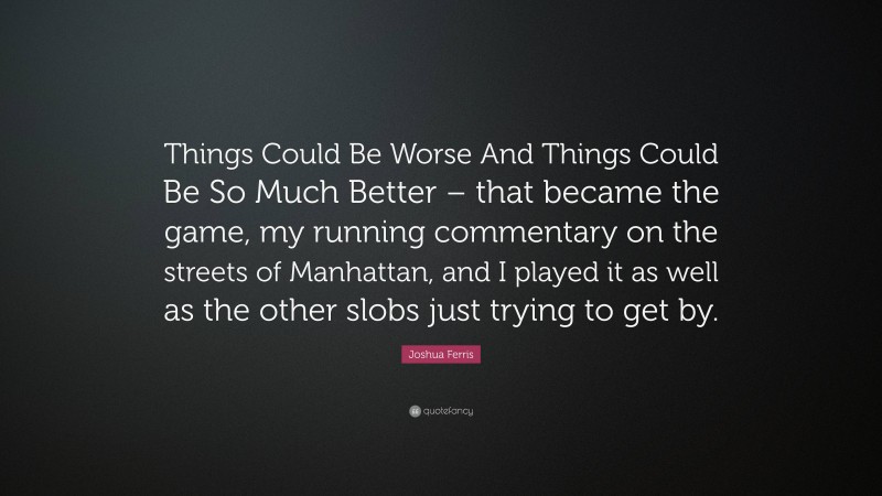 Joshua Ferris Quote: “Things Could Be Worse And Things Could Be So Much Better – that became the game, my running commentary on the streets of Manhattan, and I played it as well as the other slobs just trying to get by.”