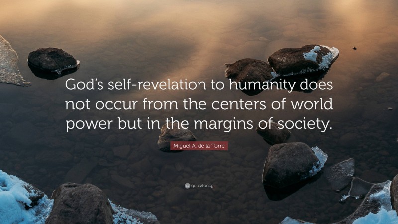 Miguel A. de la Torre Quote: “God’s self-revelation to humanity does not occur from the centers of world power but in the margins of society.”