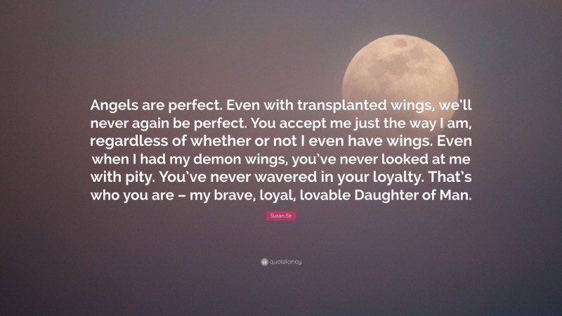 Susan Ee Quote: “Angels are perfect. Even with transplanted wings, we’ll never again be perfect. You accept me just the way I am, regardless of whether or not I even have wings. Even when I had my demon wings, you’ve never looked at me with pity. You’ve never wavered in your loyalty. That’s who you are – my brave, loyal, lovable Daughter of Man.”