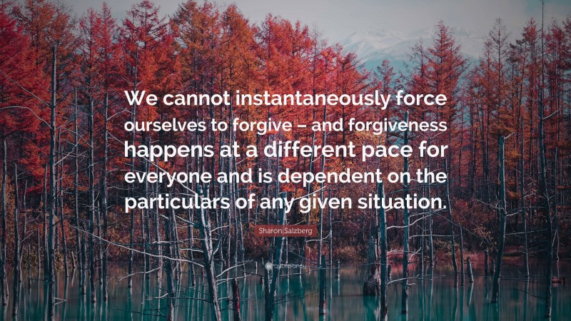 Sharon Salzberg Quote: “We cannot instantaneously force ourselves to forgive – and forgiveness happens at a different pace for everyone and is dependent on the particulars of any given situation.”