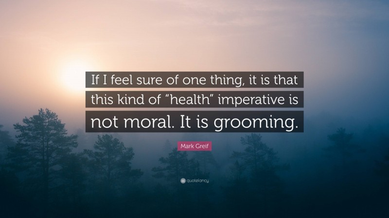 Mark Greif Quote: “If I feel sure of one thing, it is that this kind of “health” imperative is not moral. It is grooming.”